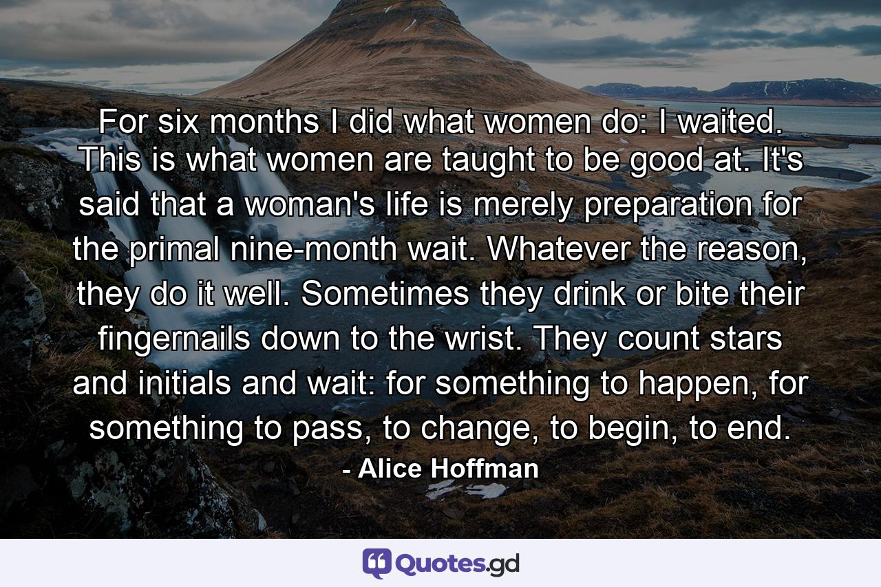 For six months I did what women do: I waited. This is what women are taught to be good at. It's said that a woman's life is merely preparation for the primal nine-month wait. Whatever the reason, they do it well. Sometimes they drink or bite their fingernails down to the wrist. They count stars and initials and wait: for something to happen, for something to pass, to change, to begin, to end. - Quote by Alice Hoffman