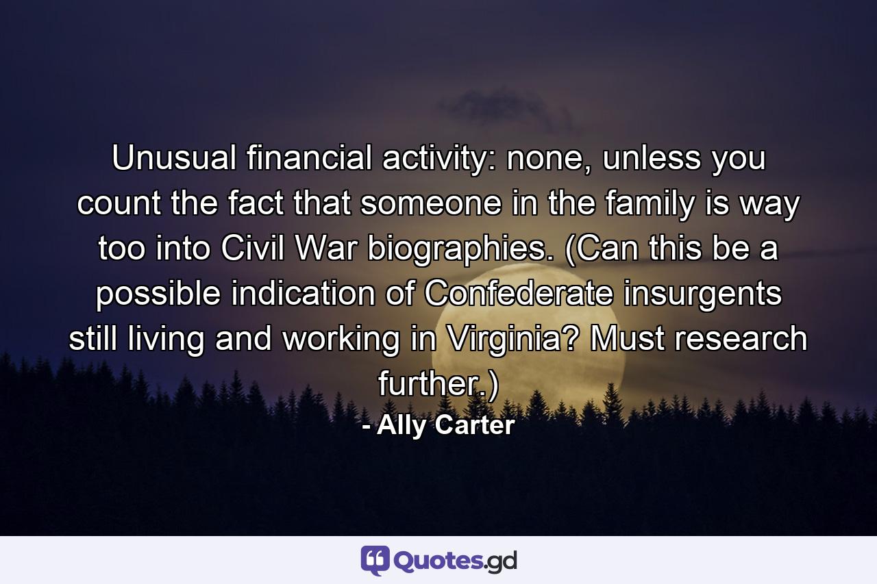 Unusual financial activity: none, unless you count the fact that someone in the family is way too into Civil War biographies. (Can this be a possible indication of Confederate insurgents still living and working in Virginia? Must research further.) - Quote by Ally Carter