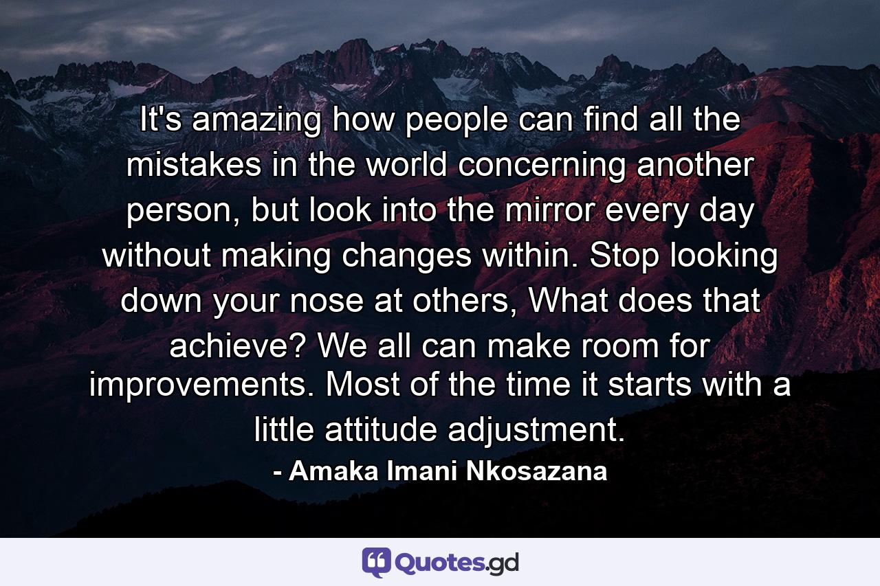 It's amazing how people can find all the mistakes in the world concerning another person, but look into the mirror every day without making changes within. Stop looking down your nose at others, What does that achieve? We all can make room for improvements. Most of the time it starts with a little attitude adjustment. - Quote by Amaka Imani Nkosazana