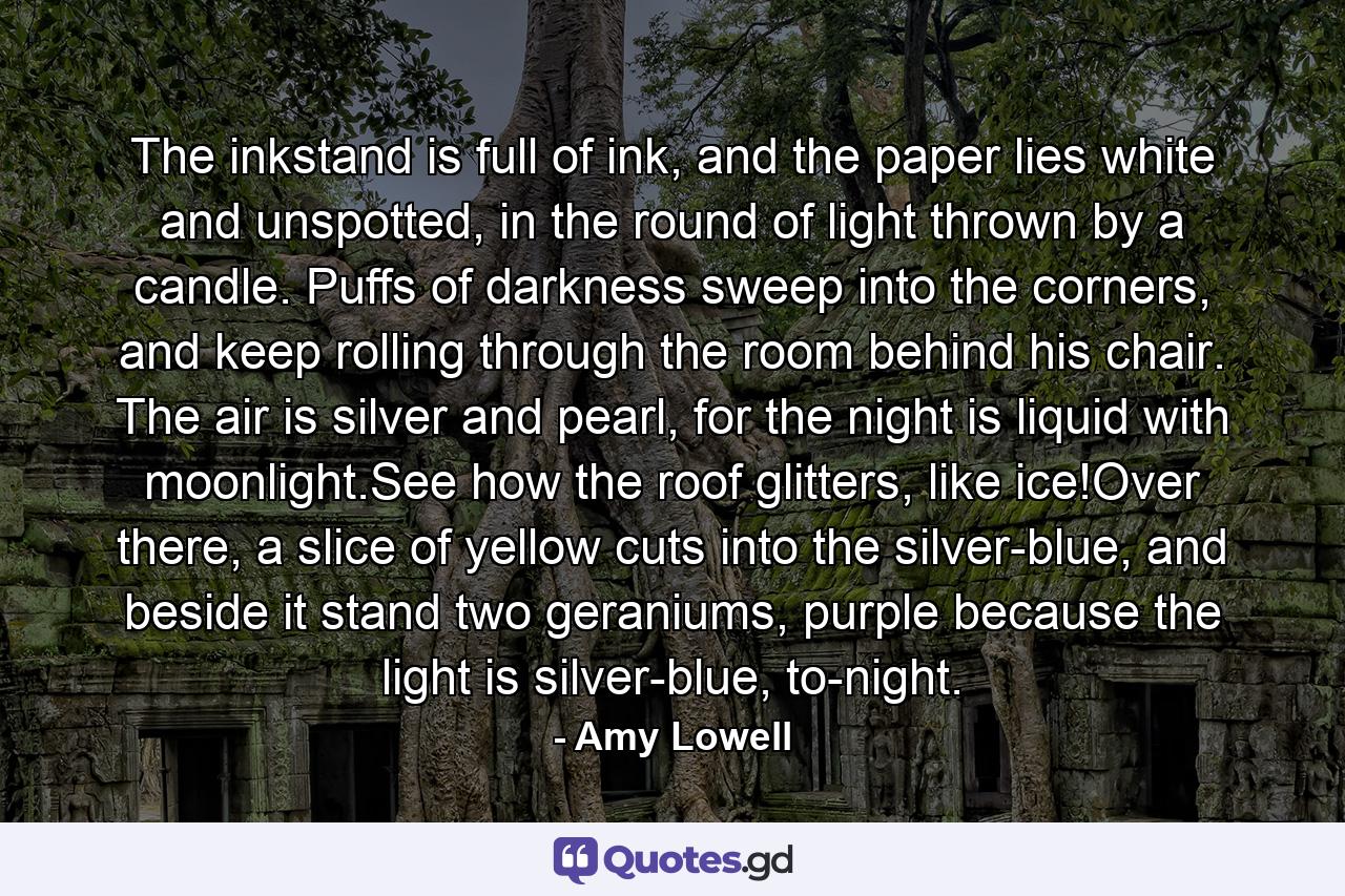 The inkstand is full of ink, and the paper lies white and unspotted, in the round of light thrown by a candle. Puffs of darkness sweep into the corners, and keep rolling through the room behind his chair. The air is silver and pearl, for the night is liquid with moonlight.See how the roof glitters, like ice!Over there, a slice of yellow cuts into the silver-blue, and beside it stand two geraniums, purple because the light is silver-blue, to-night. - Quote by Amy Lowell