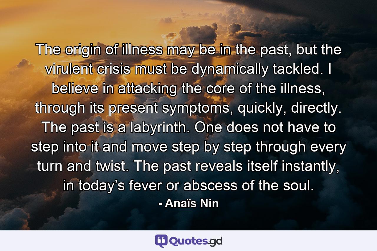 The origin of illness may be in the past, but the virulent crisis must be dynamically tackled. I believe in attacking the core of the illness, through its present symptoms, quickly, directly. The past is a labyrinth. One does not have to step into it and move step by step through every turn and twist. The past reveals itself instantly, in today’s fever or abscess of the soul. - Quote by Anaïs Nin