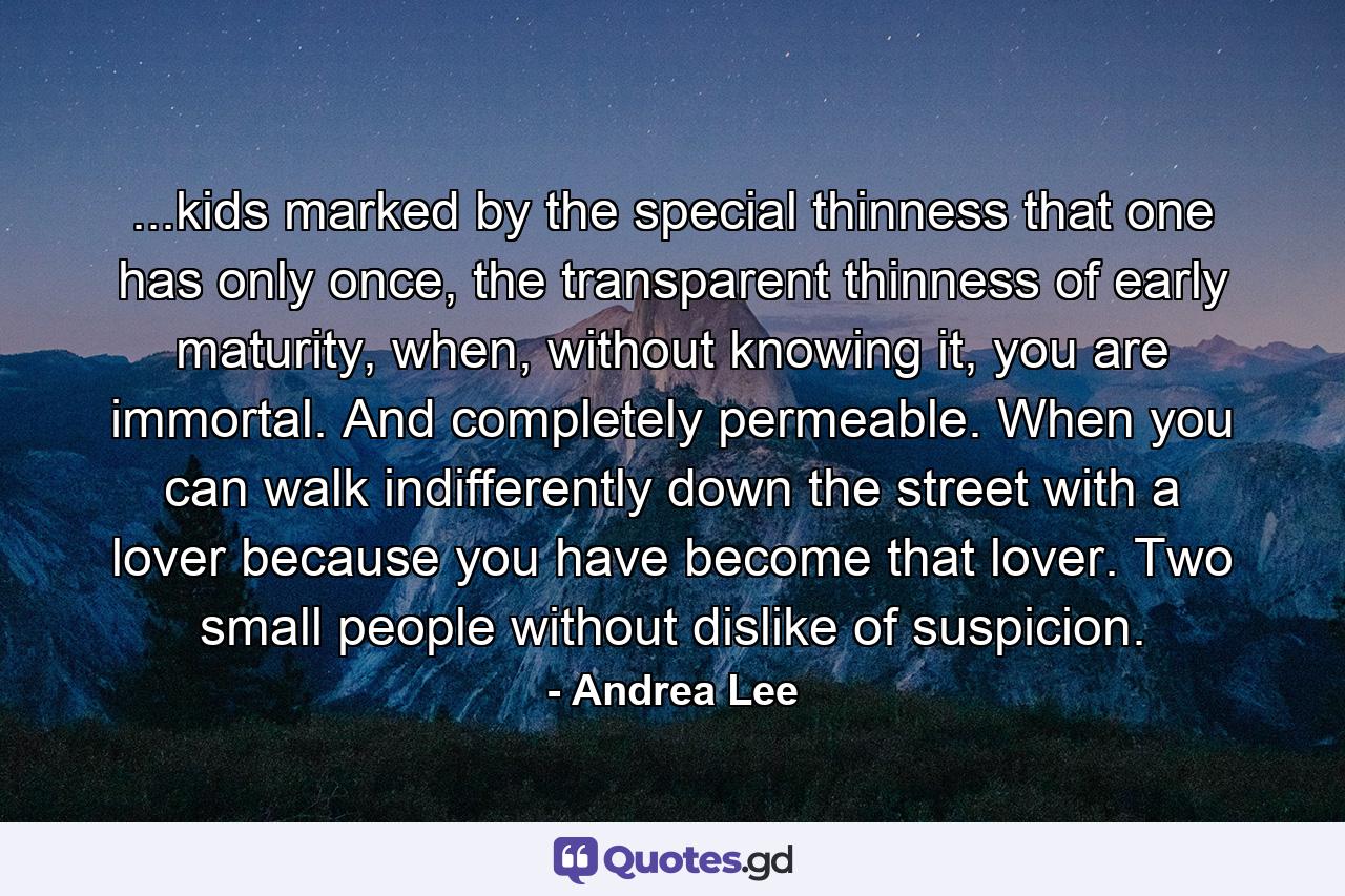 ...kids marked by the special thinness that one has only once, the transparent thinness of early maturity, when, without knowing it, you are immortal. And completely permeable. When you can walk indifferently down the street with a lover because you have become that lover. Two small people without dislike of suspicion. - Quote by Andrea Lee