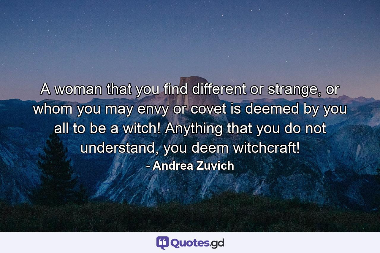 A woman that you find different or strange, or whom you may envy or covet is deemed by you all to be a witch! Anything that you do not understand, you deem witchcraft! - Quote by Andrea Zuvich