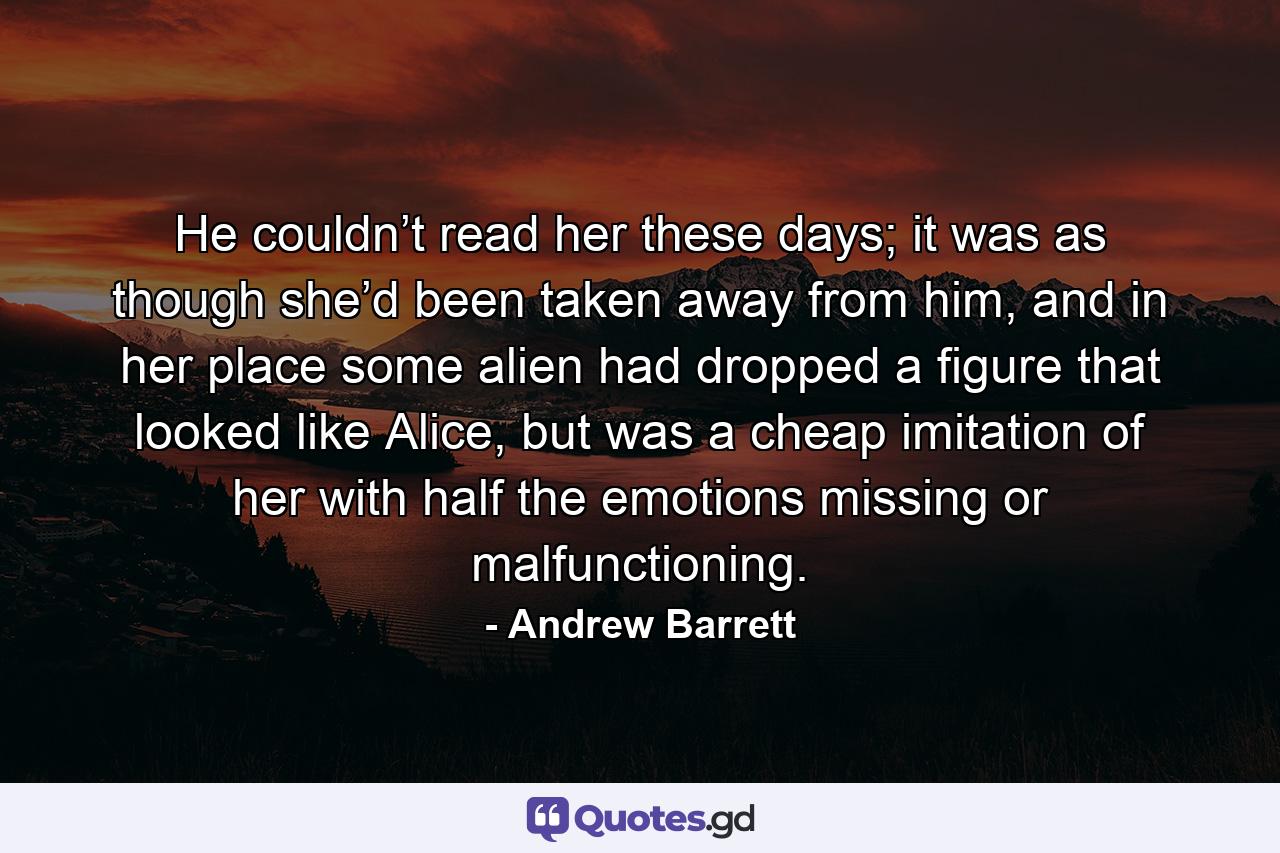 He couldn’t read her these days; it was as though she’d been taken away from him, and in her place some alien had dropped a figure that looked like Alice, but was a cheap imitation of her with half the emotions missing or malfunctioning. - Quote by Andrew Barrett