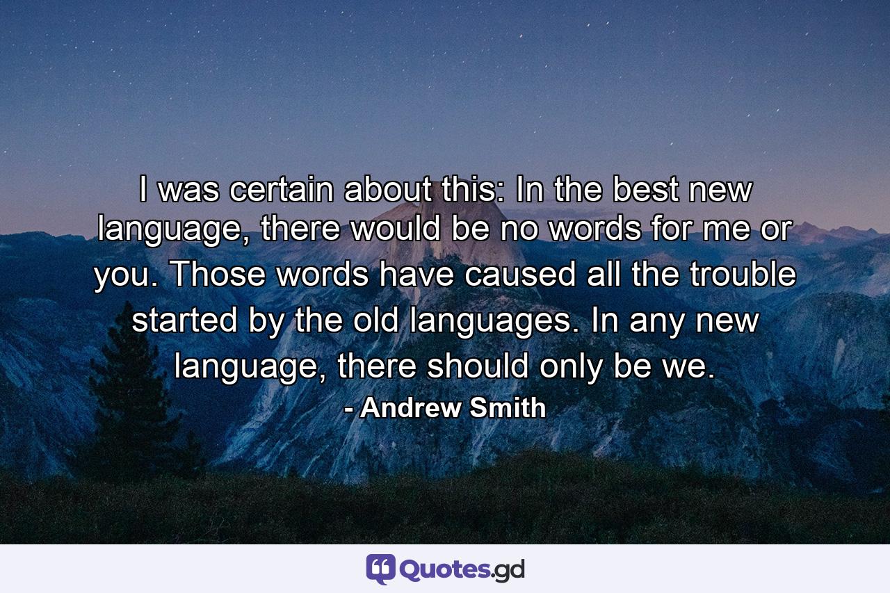 I was certain about this: In the best new language, there would be no words for me or you. Those words have caused all the trouble started by the old languages. In any new language, there should only be we. - Quote by Andrew Smith