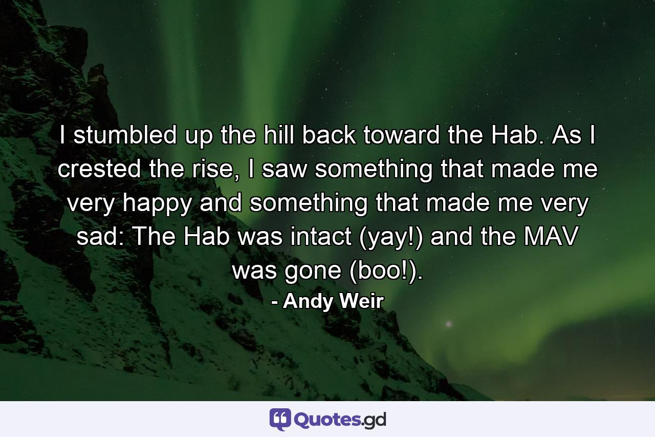 I stumbled up the hill back toward the Hab. As I crested the rise, I saw something that made me very happy and something that made me very sad: The Hab was intact (yay!) and the MAV was gone (boo!). - Quote by Andy Weir