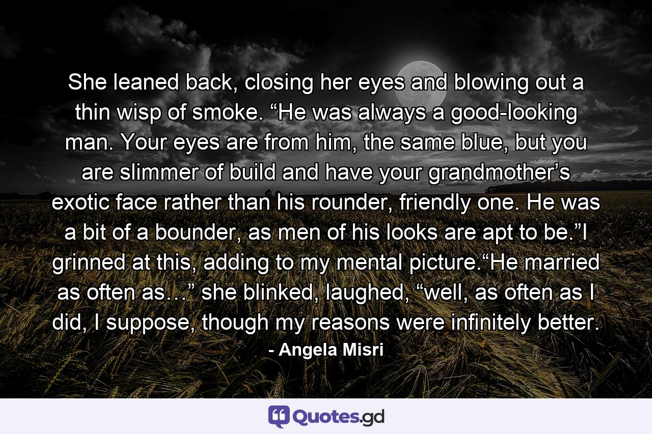 She leaned back, closing her eyes and blowing out a thin wisp of smoke. “He was always a good-looking man. Your eyes are from him, the same blue, but you are slimmer of build and have your grandmother’s exotic face rather than his rounder, friendly one. He was a bit of a bounder, as men of his looks are apt to be.”I grinned at this, adding to my mental picture.“He married as often as…” she blinked, laughed, “well, as often as I did, I suppose, though my reasons were infinitely better. - Quote by Angela Misri