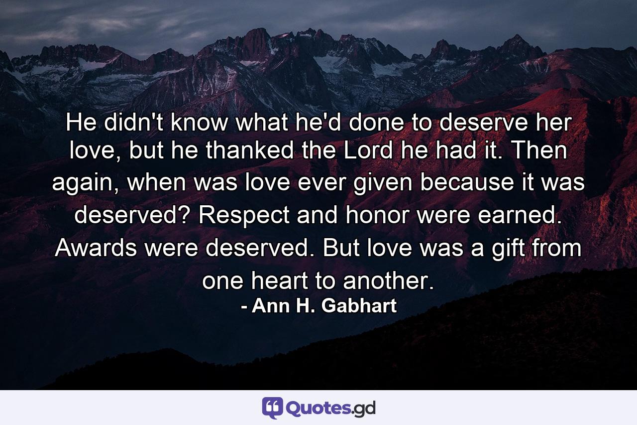 He didn't know what he'd done to deserve her love, but he thanked the Lord he had it. Then again, when was love ever given because it was deserved? Respect and honor were earned. Awards were deserved. But love was a gift from one heart to another. - Quote by Ann H. Gabhart