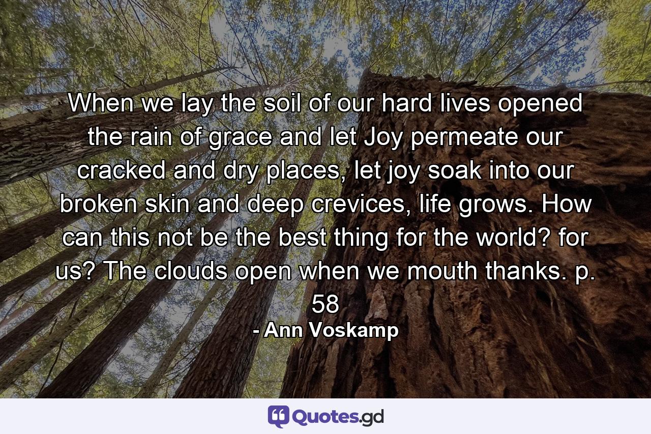 When we lay the soil of our hard lives opened the rain of grace and let Joy permeate our cracked and dry places, let joy soak into our broken skin and deep crevices, life grows. How can this not be the best thing for the world? for us? The clouds open when we mouth thanks. p. 58 - Quote by Ann Voskamp