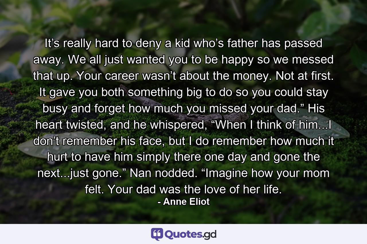 It’s really hard to deny a kid who’s father has passed away. We all just wanted you to be happy so we messed that up. Your career wasn’t about the money. Not at first. It gave you both something big to do so you could stay busy and forget how much you missed your dad.” His heart twisted, and he whispered, “When I think of him...I don’t remember his face, but I do remember how much it hurt to have him simply there one day and gone the next...just gone.” Nan nodded. “Imagine how your mom felt. Your dad was the love of her life. - Quote by Anne Eliot