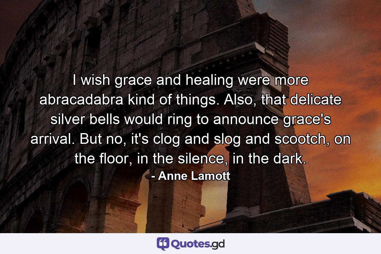 I wish grace and healing were more abracadabra kind of things. Also, that delicate silver bells would ring to announce grace's arrival. But no, it's clog and slog and scootch, on the floor, in the silence, in the dark. - Quote by Anne Lamott