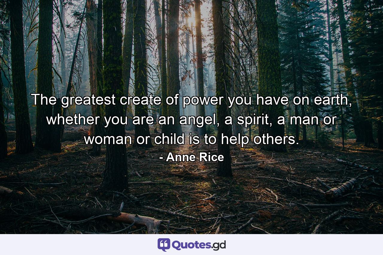 The greatest create of power you have on earth, whether you are an angel, a spirit, a man or woman or child is to help others. - Quote by Anne Rice