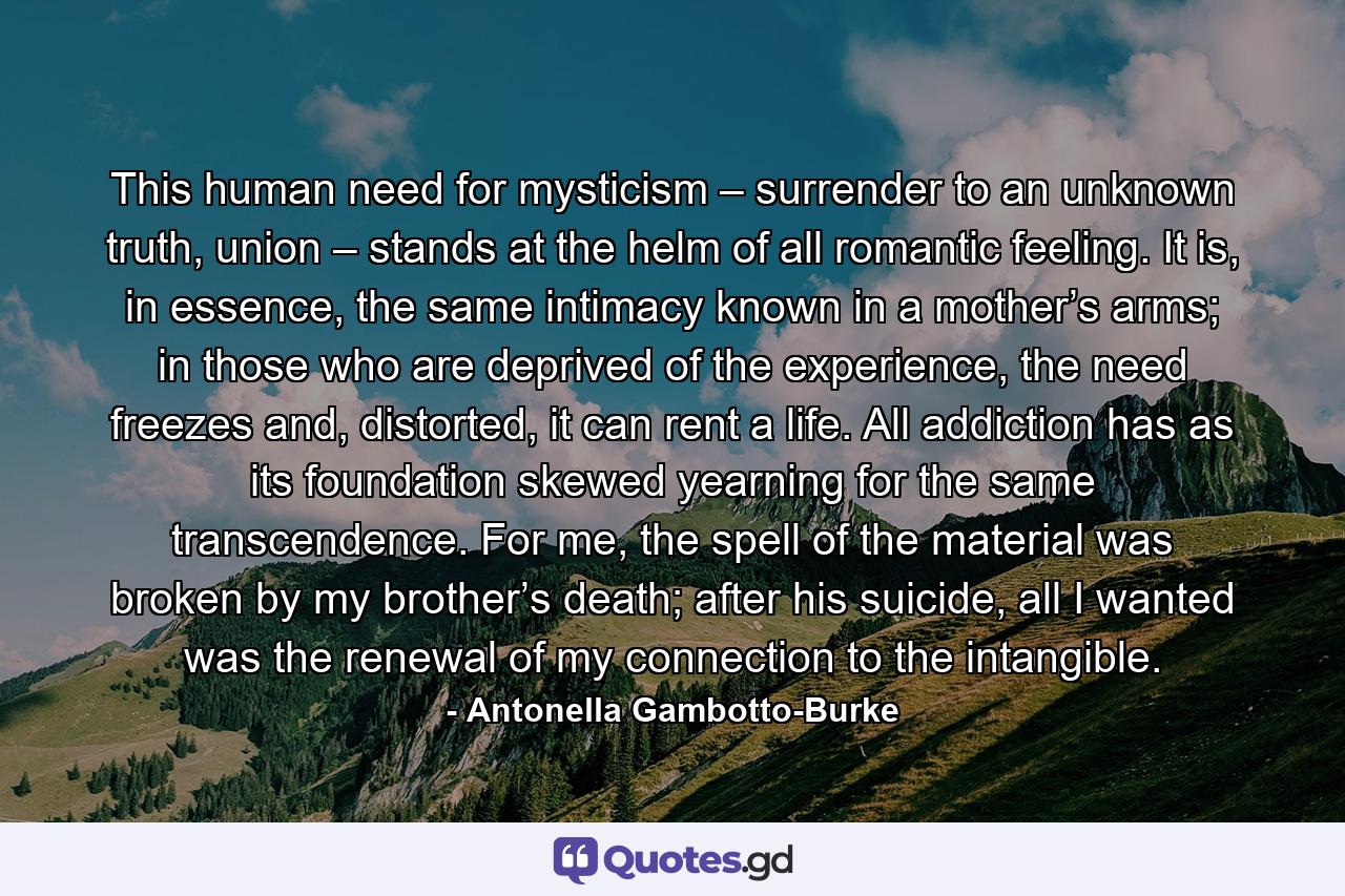 This human need for mysticism – surrender to an unknown truth, union – stands at the helm of all romantic feeling. It is, in essence, the same intimacy known in a mother’s arms; in those who are deprived of the experience, the need freezes and, distorted, it can rent a life. All addiction has as its foundation skewed yearning for the same transcendence. For me, the spell of the material was broken by my brother’s death; after his suicide, all I wanted was the renewal of my connection to the intangible. - Quote by Antonella Gambotto-Burke