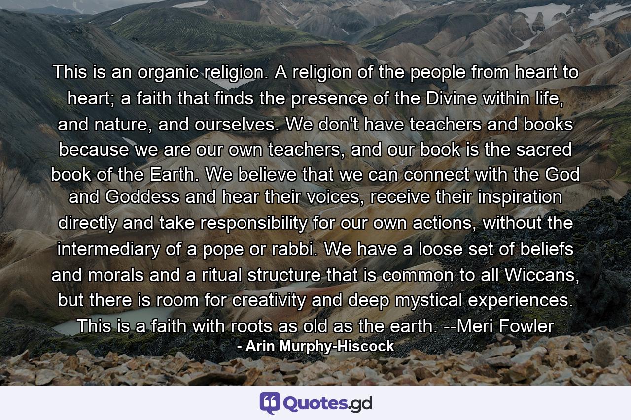 This is an organic religion. A religion of the people from heart to heart; a faith that finds the presence of the Divine within life, and nature, and ourselves. We don't have teachers and books because we are our own teachers, and our book is the sacred book of the Earth. We believe that we can connect with the God and Goddess and hear their voices, receive their inspiration directly and take responsibility for our own actions, without the intermediary of a pope or rabbi. We have a loose set of beliefs and morals and a ritual structure that is common to all Wiccans, but there is room for creativity and deep mystical experiences. This is a faith with roots as old as the earth. --Meri Fowler - Quote by Arin Murphy-Hiscock