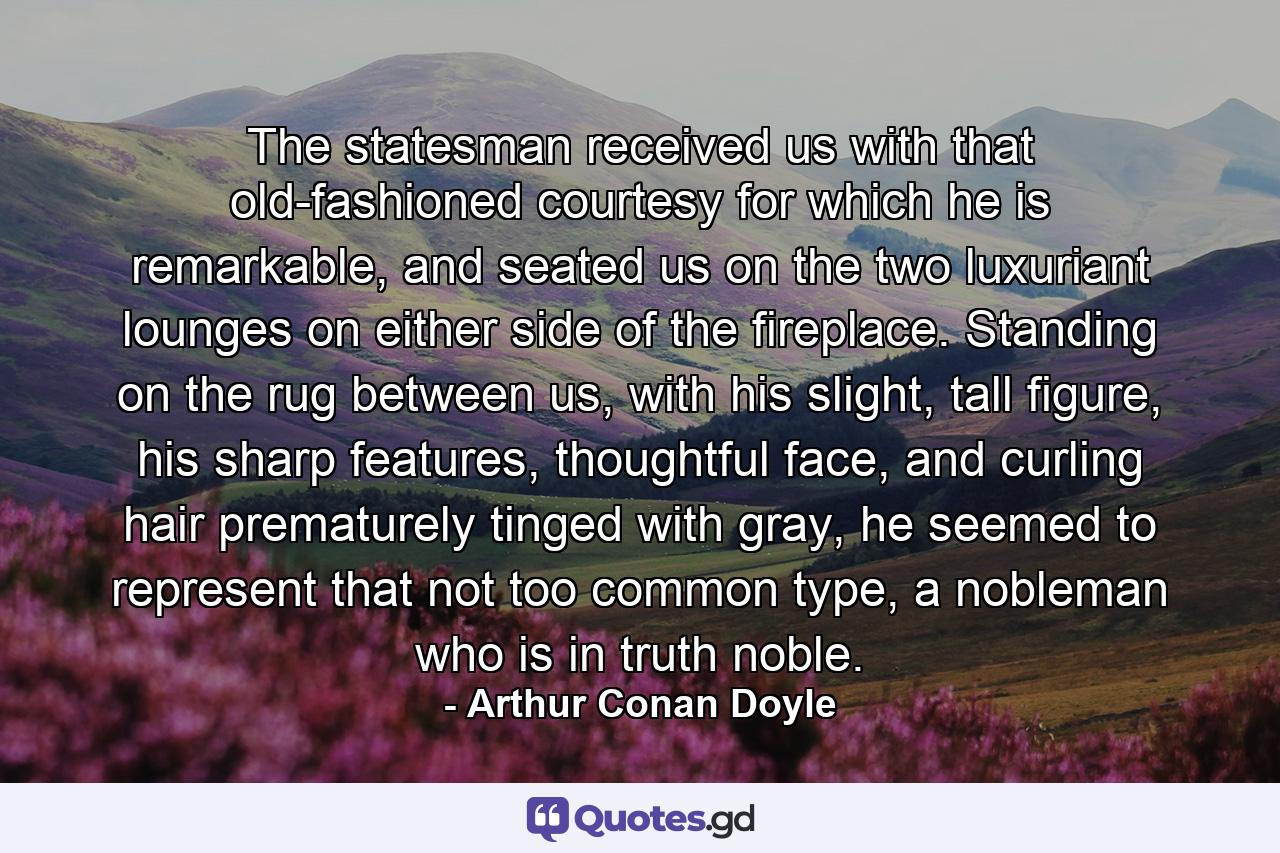 The statesman received us with that old-fashioned courtesy for which he is remarkable, and seated us on the two luxuriant lounges on either side of the fireplace. Standing on the rug between us, with his slight, tall figure, his sharp features, thoughtful face, and curling hair prematurely tinged with gray, he seemed to represent that not too common type, a nobleman who is in truth noble. - Quote by Arthur Conan Doyle