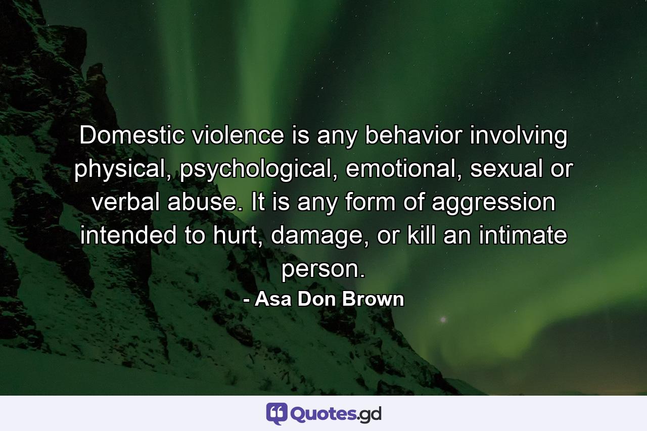 Domestic violence is any behavior involving physical, psychological, emotional, sexual or verbal abuse. It is any form of aggression intended to hurt, damage, or kill an intimate person. - Quote by Asa Don Brown