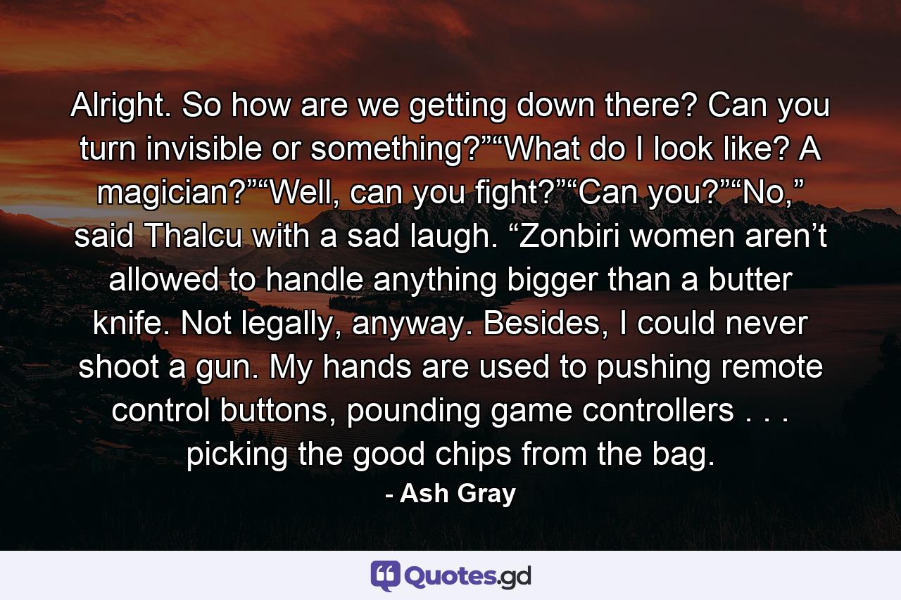 Alright. So how are we getting down there? Can you turn invisible or something?”“What do I look like? A magician?”“Well, can you fight?”“Can you?”“No,” said Thalcu with a sad laugh. “Zonbiri women aren’t allowed to handle anything bigger than a butter knife. Not legally, anyway. Besides, I could never shoot a gun. My hands are used to pushing remote control buttons, pounding game controllers . . . picking the good chips from the bag. - Quote by Ash Gray