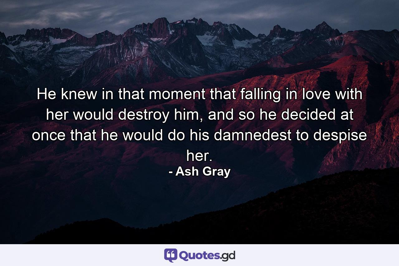 He knew in that moment that falling in love with her would destroy him, and so he decided at once that he would do his damnedest to despise her. - Quote by Ash Gray