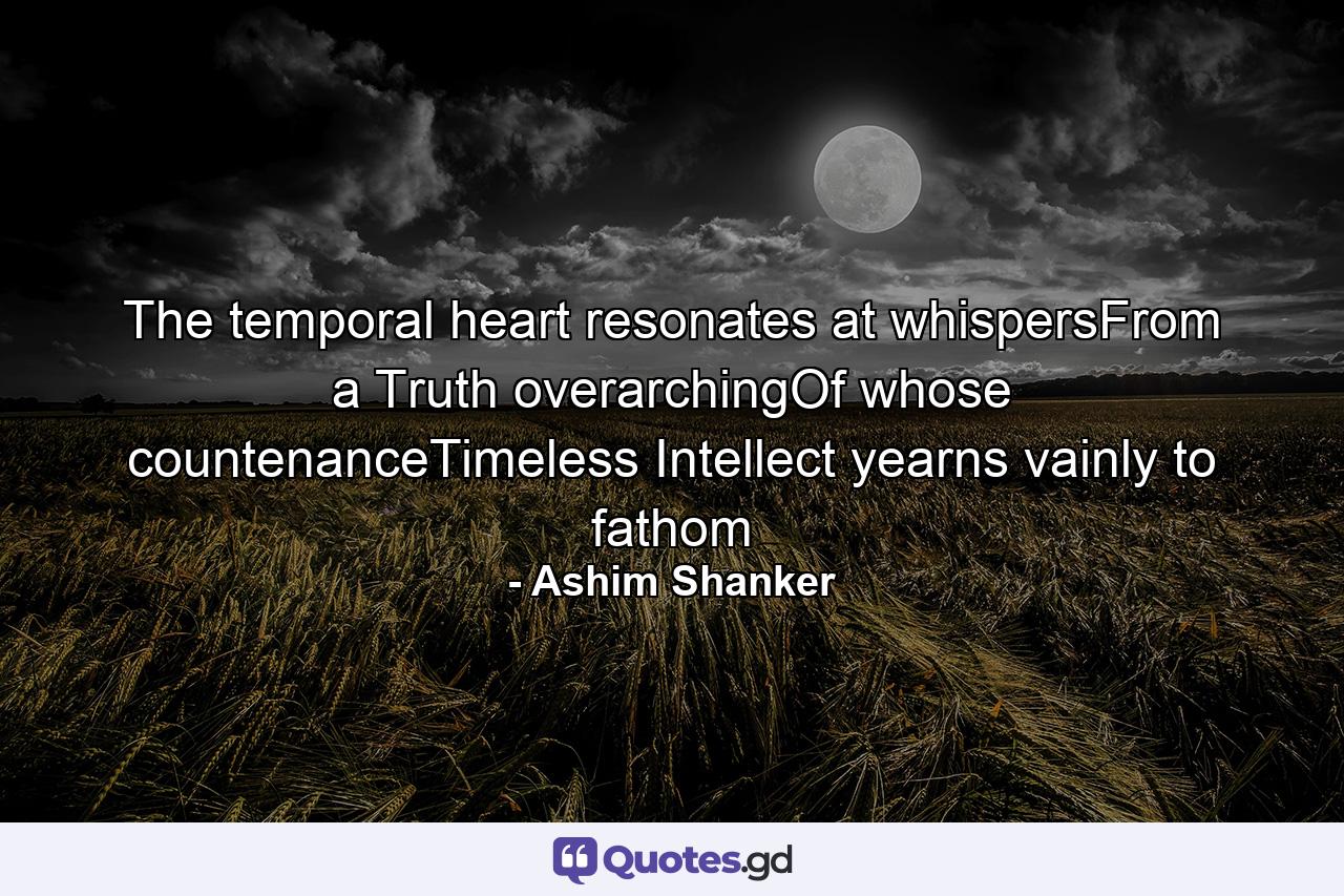 The temporal heart resonates at whispersFrom a Truth overarchingOf whose countenanceTimeless Intellect yearns vainly to fathom - Quote by Ashim Shanker