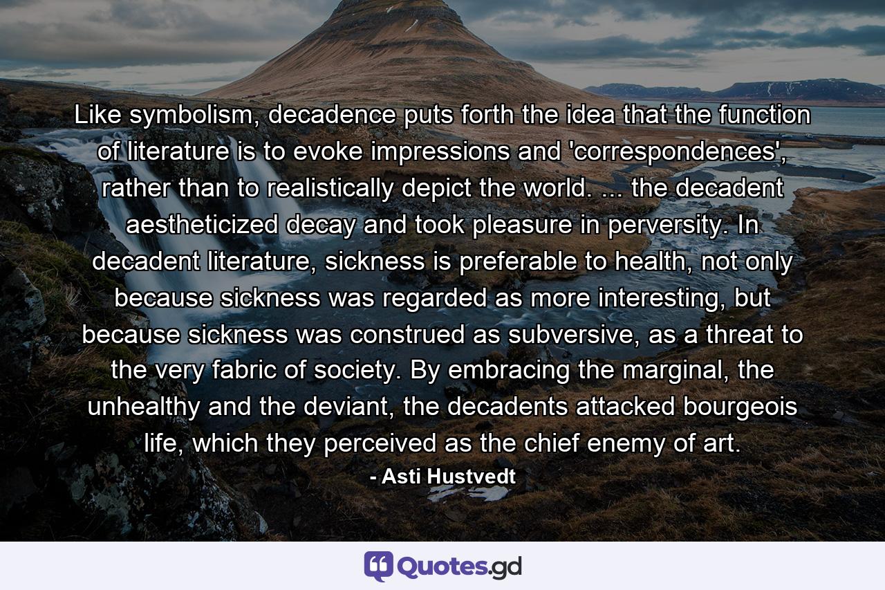 Like symbolism, decadence puts forth the idea that the function of literature is to evoke impressions and 'correspondences', rather than to realistically depict the world. ... the decadent aestheticized decay and took pleasure in perversity. In decadent literature, sickness is preferable to health, not only because sickness was regarded as more interesting, but because sickness was construed as subversive, as a threat to the very fabric of society. By embracing the marginal, the unhealthy and the deviant, the decadents attacked bourgeois life, which they perceived as the chief enemy of art. - Quote by Asti Hustvedt