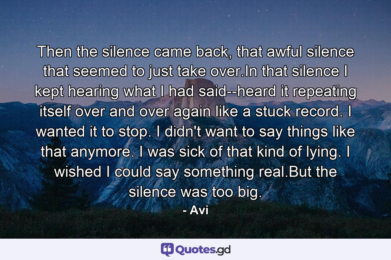 Then the silence came back, that awful silence that seemed to just take over.In that silence I kept hearing what I had said--heard it repeating itself over and over again like a stuck record. I wanted it to stop. I didn't want to say things like that anymore. I was sick of that kind of lying. I wished I could say something real.But the silence was too big. - Quote by Avi