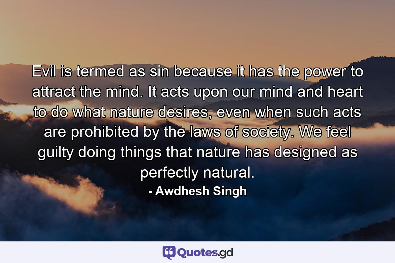 Evil is termed as sin because it has the power to attract the mind. It acts upon our mind and heart to do what nature desires, even when such acts are prohibited by the laws of society. We feel guilty doing things that nature has designed as perfectly natural. - Quote by Awdhesh Singh