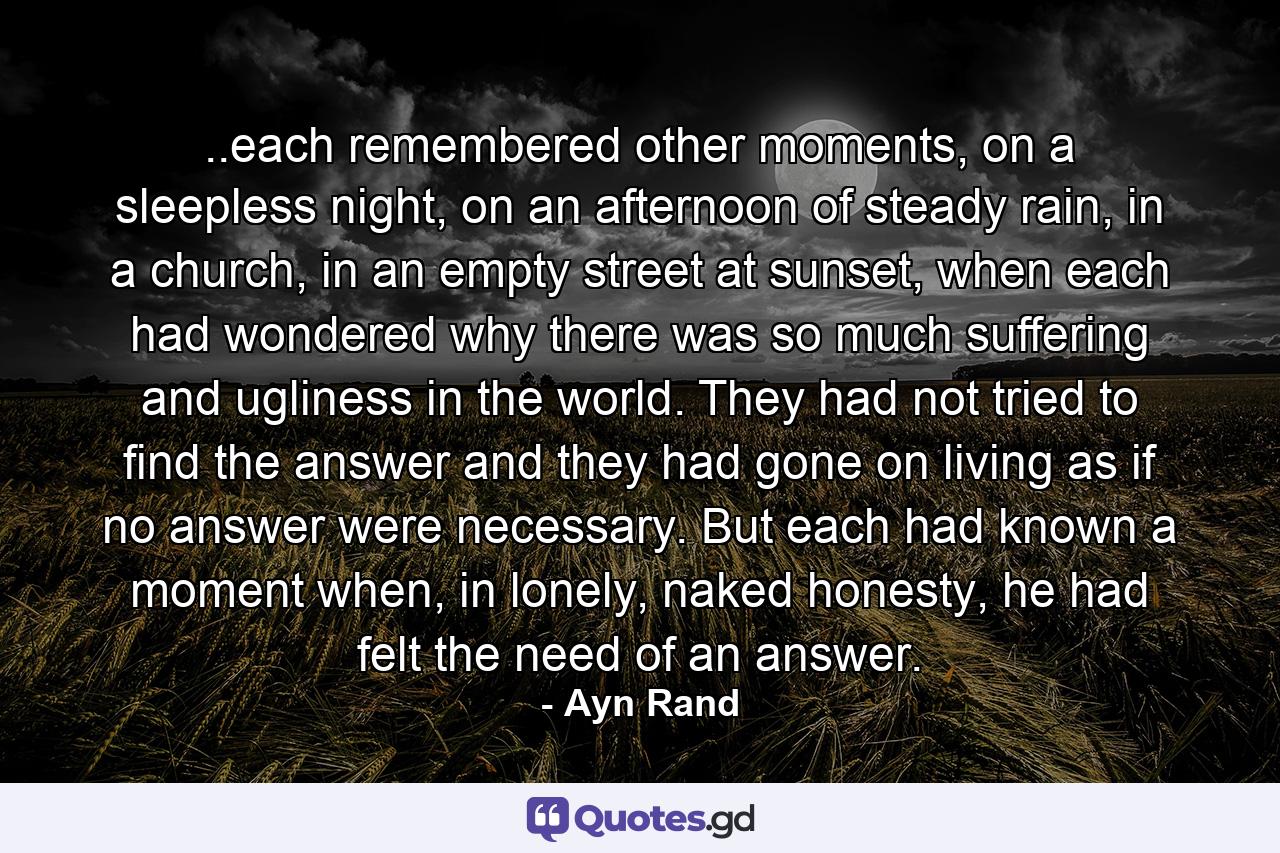 ..each remembered other moments, on a sleepless night, on an afternoon of steady rain, in a church, in an empty street at sunset, when each had wondered why there was so much suffering and ugliness in the world. They had not tried to find the answer and they had gone on living as if no answer were necessary. But each had known a moment when, in lonely, naked honesty, he had felt the need of an answer. - Quote by Ayn Rand