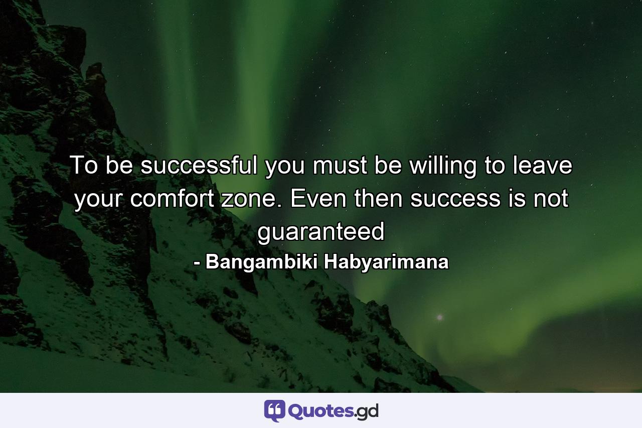 To be successful you must be willing to leave your comfort zone. Even then success is not guaranteed - Quote by Bangambiki Habyarimana