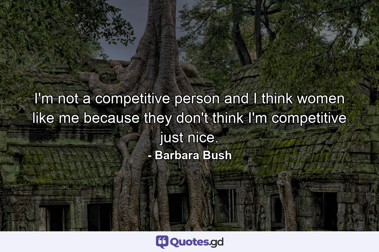 I'm not a competitive person  and I think women like me because they don't think I'm competitive  just nice. - Quote by Barbara Bush