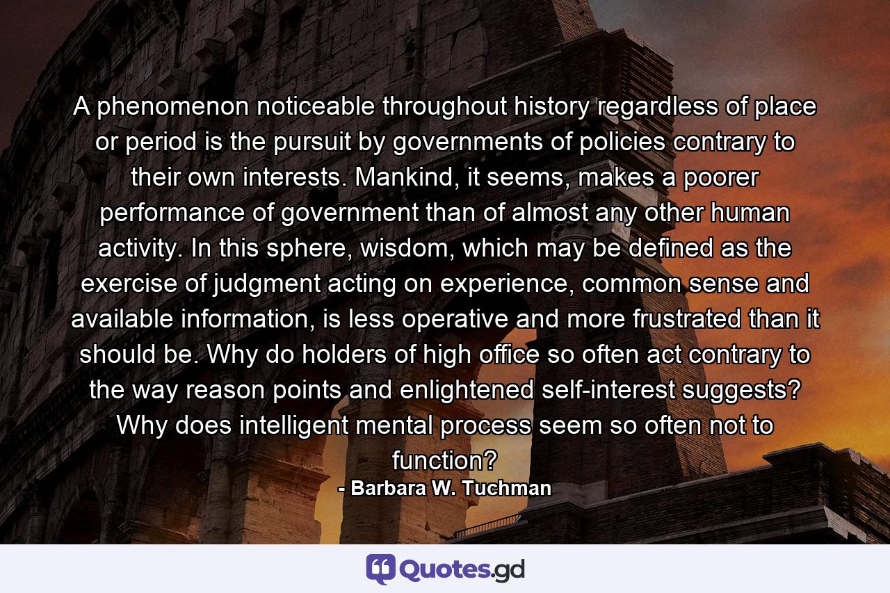 A phenomenon noticeable throughout history regardless of place or period is the pursuit by governments of policies contrary to their own interests. Mankind, it seems, makes a poorer performance of government than of almost any other human activity. In this sphere, wisdom, which may be defined as the exercise of judgment acting on experience, common sense and available information, is less operative and more frustrated than it should be. Why do holders of high office so often act contrary to the way reason points and enlightened self-interest suggests? Why does intelligent mental process seem so often not to function? - Quote by Barbara W. Tuchman