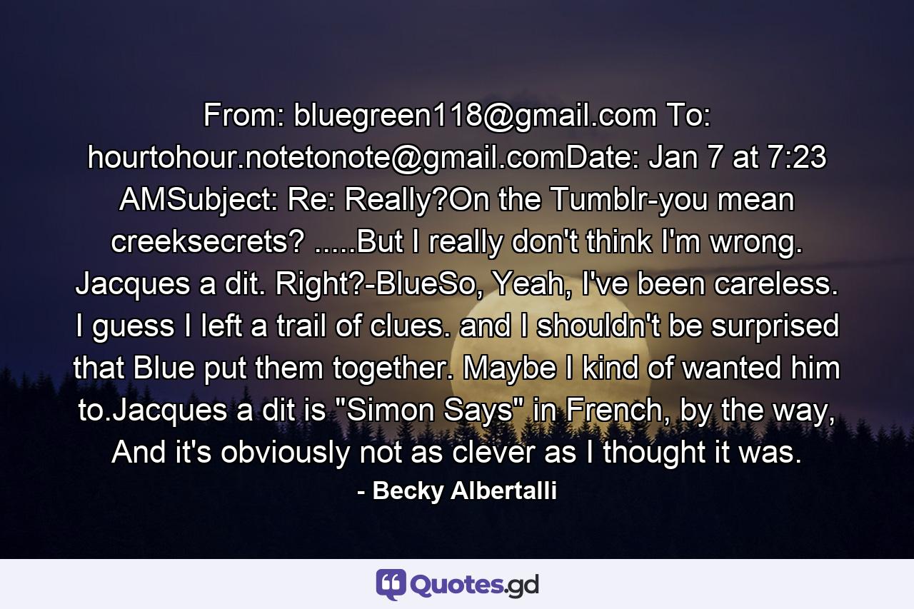 From: bluegreen118@gmail.com To: hourtohour.notetonote@gmail.comDate: Jan 7 at 7:23 AMSubject: Re: Really?On the Tumblr-you mean creeksecrets? .....But I really don't think I'm wrong. Jacques a dit. Right?-BlueSo, Yeah, I've been careless. I guess I left a trail of clues. and I shouldn't be surprised that Blue put them together. Maybe I kind of wanted him to.Jacques a dit is 