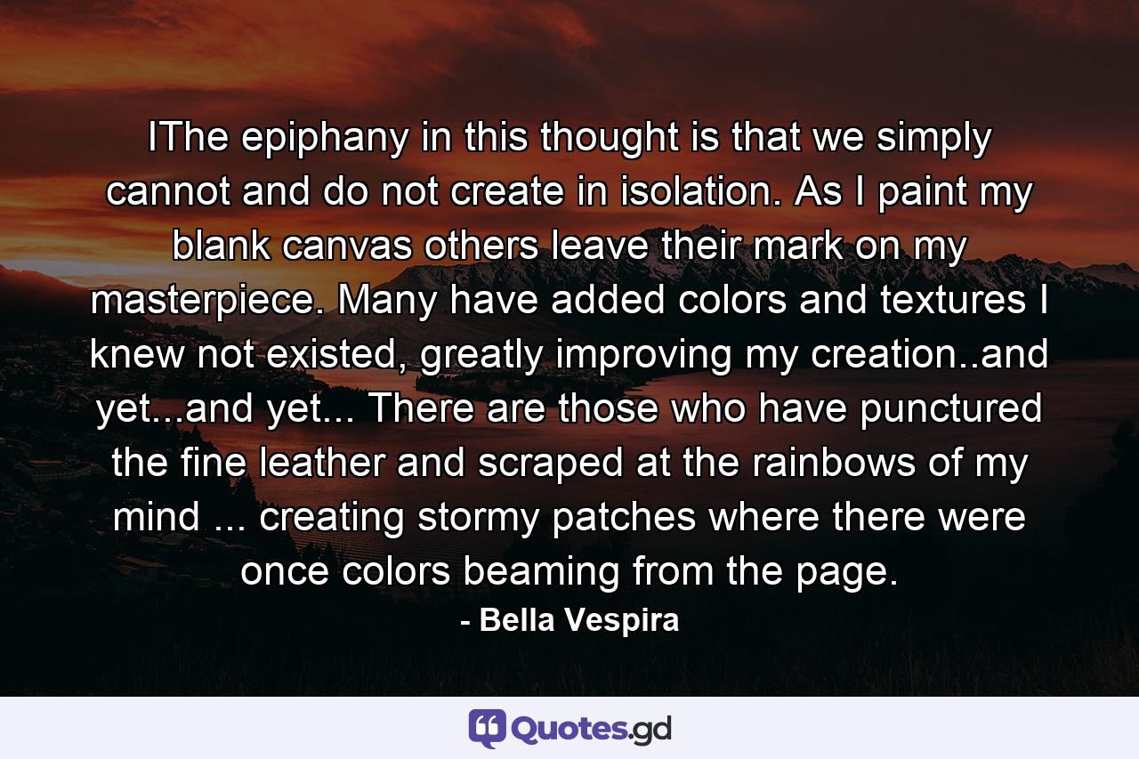 IThe epiphany in this thought is that we simply cannot and do not create in isolation. As I paint my blank canvas others leave their mark on my masterpiece. Many have added colors and textures I knew not existed, greatly improving my creation..and yet...and yet... There are those who have punctured the fine leather and scraped at the rainbows of my mind ... creating stormy patches where there were once colors beaming from the page. - Quote by Bella Vespira