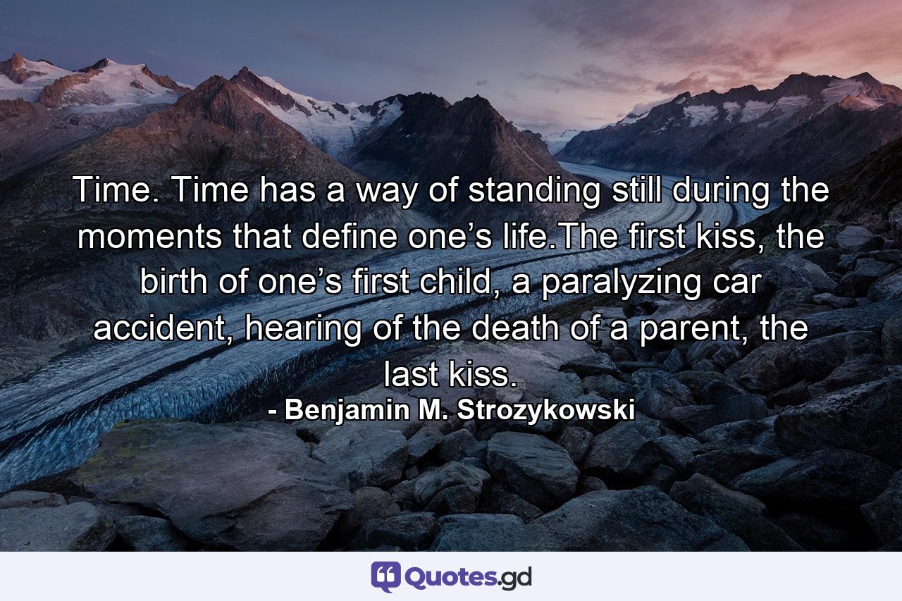 Time. Time has a way of standing still during the moments that define one’s life.The first kiss, the birth of one’s first child, a paralyzing car accident, hearing of the death of a parent, the last kiss. - Quote by Benjamin M. Strozykowski