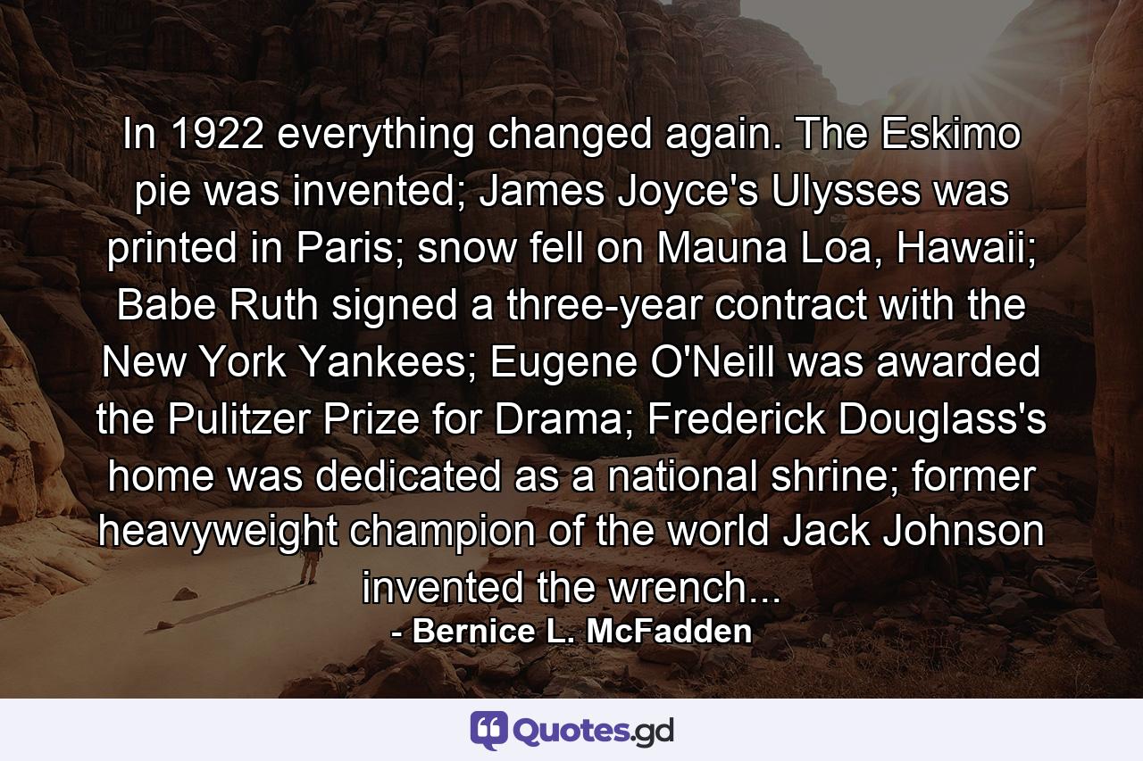 In 1922 everything changed again. The Eskimo pie was invented; James Joyce's Ulysses was printed in Paris; snow fell on Mauna Loa, Hawaii; Babe Ruth signed a three-year contract with the New York Yankees; Eugene O'Neill was awarded the Pulitzer Prize for Drama; Frederick Douglass's home was dedicated as a national shrine; former heavyweight champion of the world Jack Johnson invented the wrench... - Quote by Bernice L. McFadden