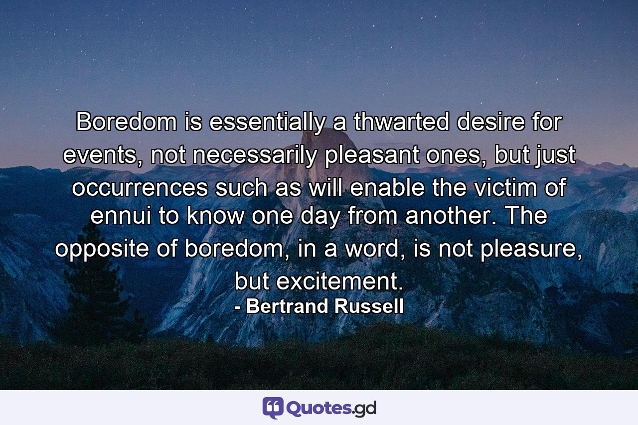 Boredom is essentially a thwarted desire for events, not necessarily pleasant ones, but just occurrences such as will enable the victim of ennui to know one day from another. The opposite of boredom, in a word, is not pleasure, but excitement. - Quote by Bertrand Russell