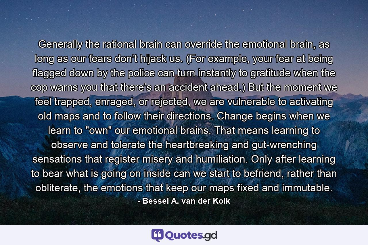 Generally the rational brain can override the emotional brain, as long as our fears don’t hijack us. (For example, your fear at being flagged down by the police can turn instantly to gratitude when the cop warns you that there’s an accident ahead.) But the moment we feel trapped, enraged, or rejected, we are vulnerable to activating old maps and to follow their directions. Change begins when we learn to 