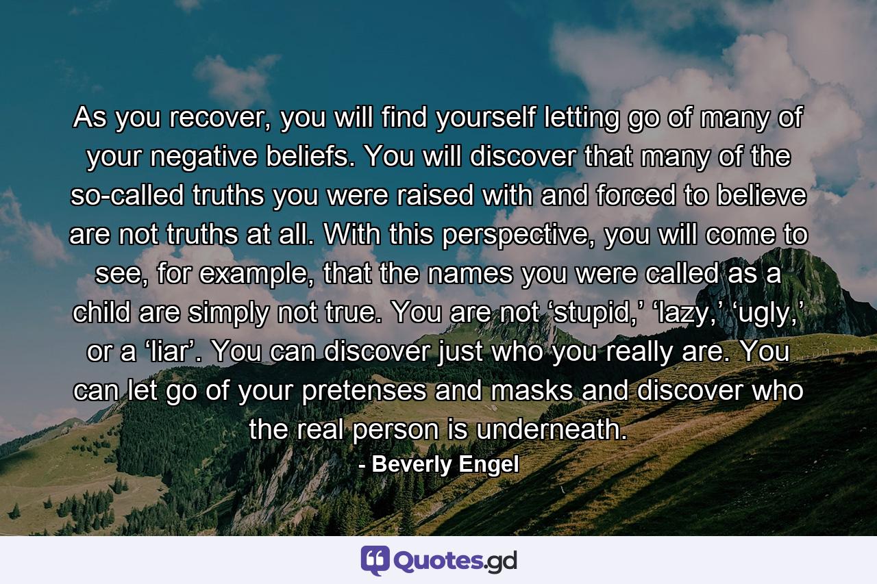 As you recover, you will find yourself letting go of many of your negative beliefs. You will discover that many of the so-called truths you were raised with and forced to believe are not truths at all. With this perspective, you will come to see, for example, that the names you were called as a child are simply not true. You are not ‘stupid,’ ‘lazy,’ ‘ugly,’ or a ‘liar’. You can discover just who you really are. You can let go of your pretenses and masks and discover who the real person is underneath. - Quote by Beverly Engel