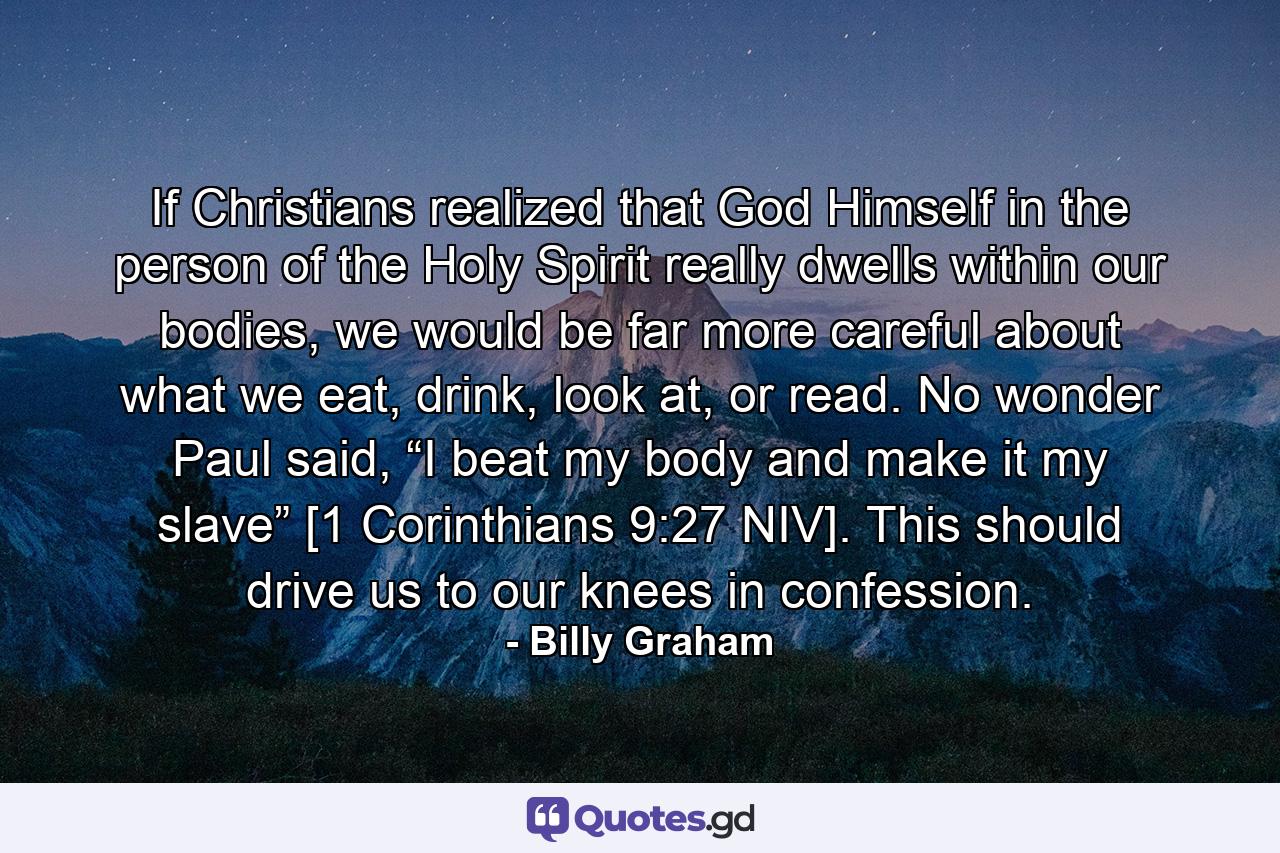 If Christians realized that God Himself in the person of the Holy Spirit really dwells within our bodies, we would be far more careful about what we eat, drink, look at, or read. No wonder Paul said, “I beat my body and make it my slave” [1 Corinthians 9:27 NIV]. This should drive us to our knees in confession. - Quote by Billy Graham