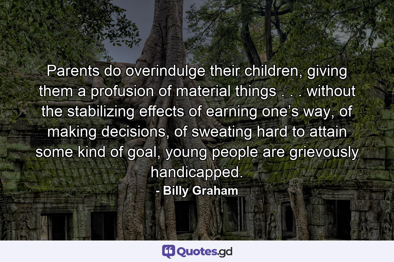 Parents do overindulge their children, giving them a profusion of material things . . . without the stabilizing effects of earning one’s way, of making decisions, of sweating hard to attain some kind of goal, young people are grievously handicapped. - Quote by Billy Graham