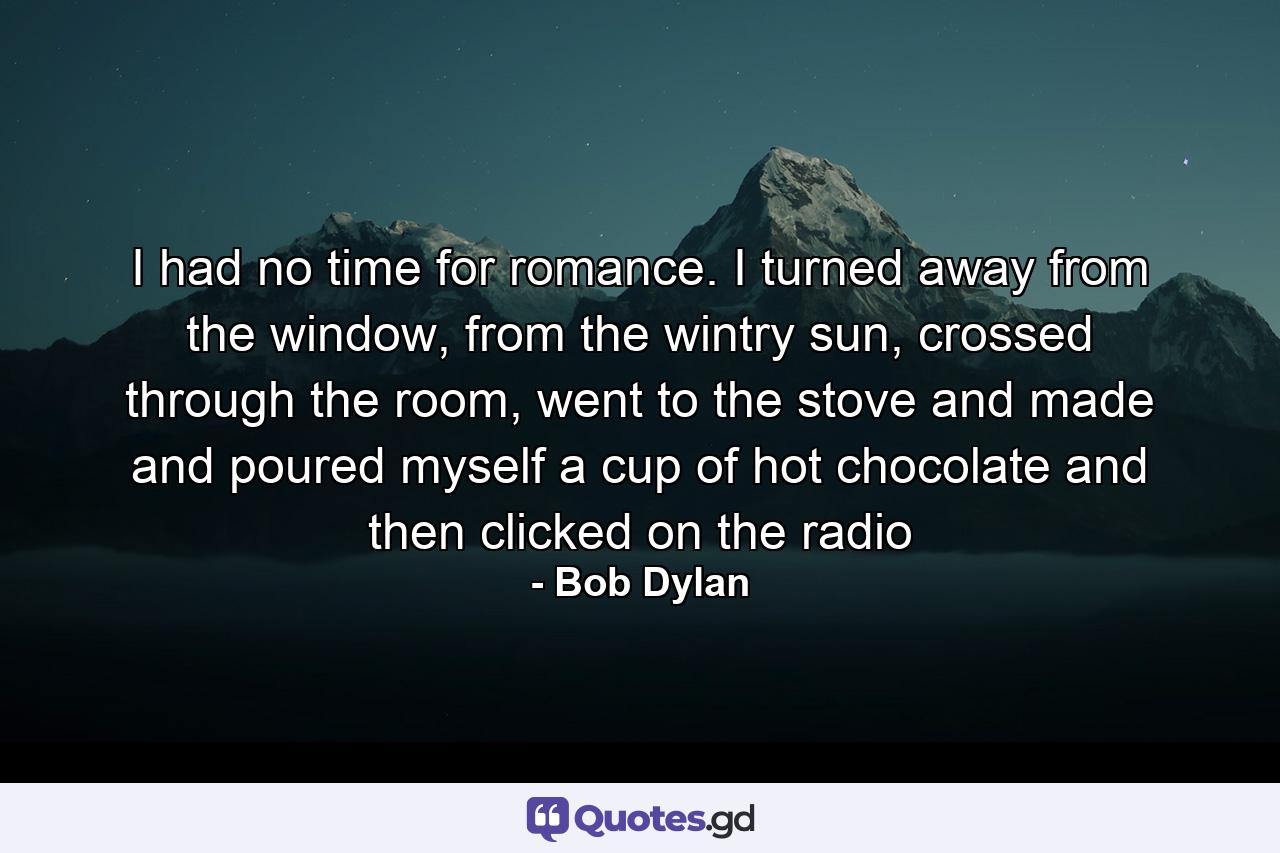 I had no time for romance. I turned away from the window, from the wintry sun, crossed through the room, went to the stove and made and poured myself a cup of hot chocolate and then clicked on the radio - Quote by Bob Dylan