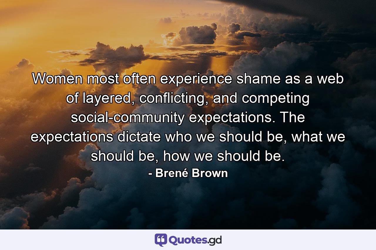 Women most often experience shame as a web of layered, conflicting, and competing social-community expectations. The expectations dictate who we should be, what we should be, how we should be. - Quote by Brené Brown