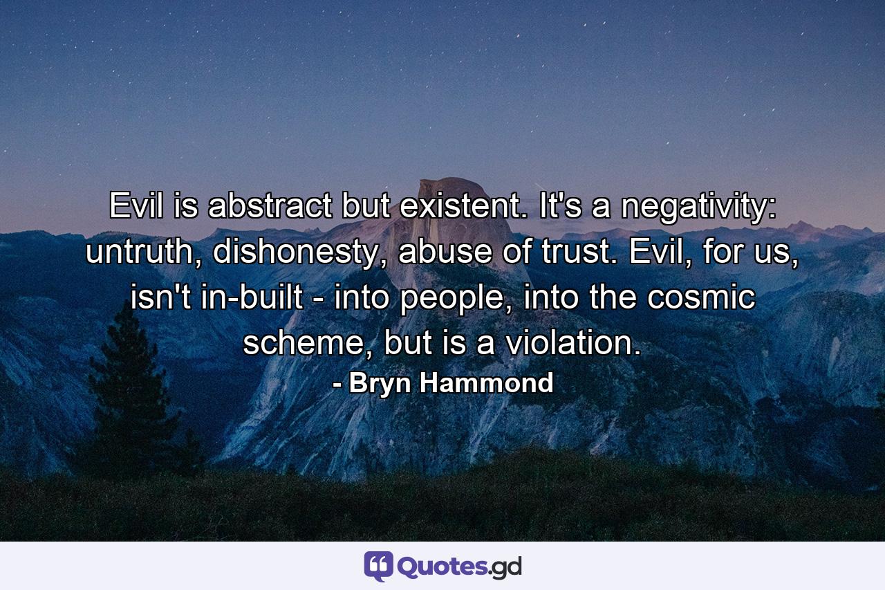 Evil is abstract but existent. It's a negativity: untruth, dishonesty, abuse of trust. Evil, for us, isn't in-built - into people, into the cosmic scheme, but is a violation. - Quote by Bryn Hammond