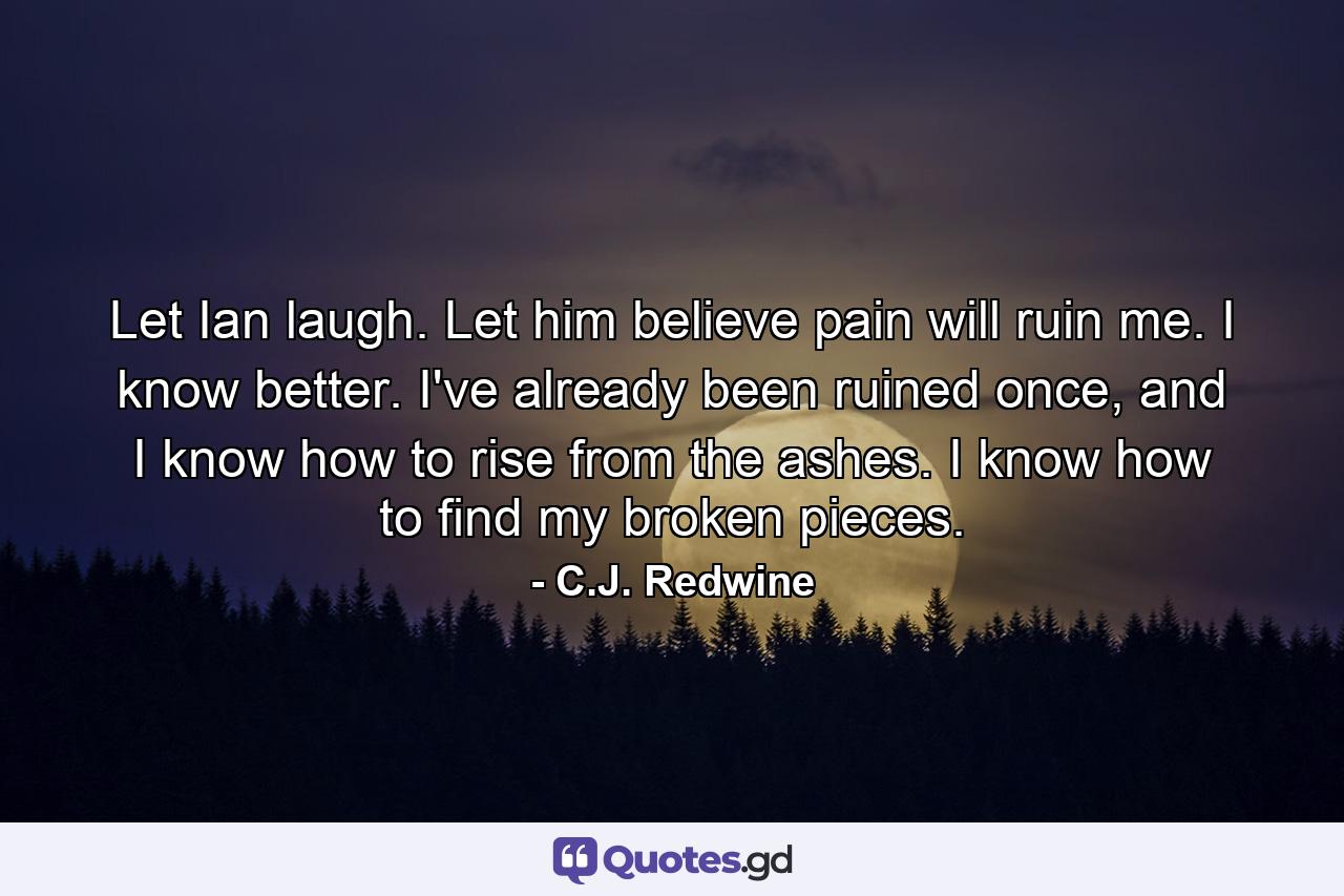 Let Ian laugh. Let him believe pain will ruin me. I know better. I've already been ruined once, and I know how to rise from the ashes. I know how to find my broken pieces. - Quote by C.J. Redwine