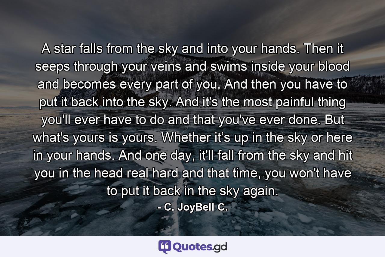 A star falls from the sky and into your hands. Then it seeps through your veins and swims inside your blood and becomes every part of you. And then you have to put it back into the sky. And it's the most painful thing you'll ever have to do and that you've ever done. But what's yours is yours. Whether it’s up in the sky or here in your hands. And one day, it'll fall from the sky and hit you in the head real hard and that time, you won't have to put it back in the sky again. - Quote by C. JoyBell C.