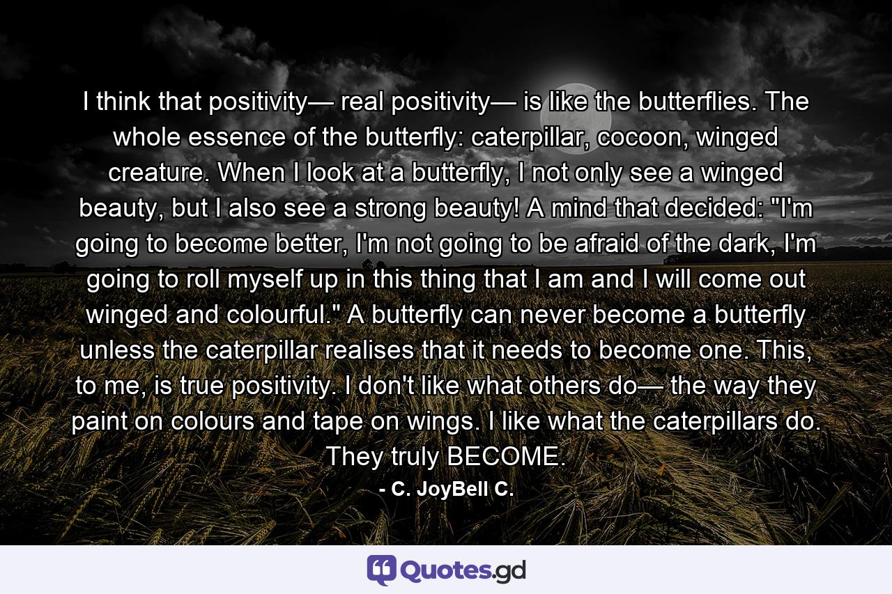 I think that positivity— real positivity— is like the butterflies. The whole essence of the butterfly: caterpillar, cocoon, winged creature. When I look at a butterfly, I not only see a winged beauty, but I also see a strong beauty! A mind that decided: 