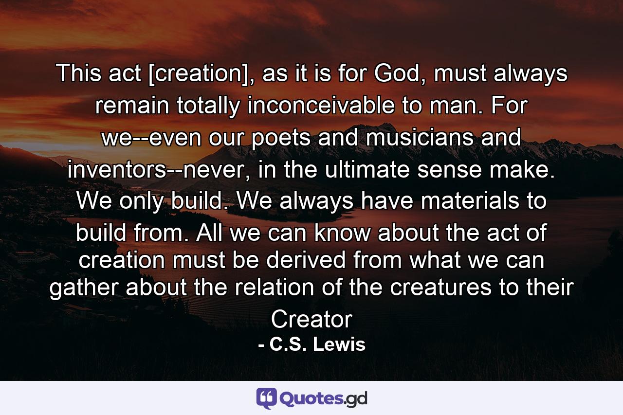 This act [creation], as it is for God, must always remain totally inconceivable to man. For we--even our poets and musicians and inventors--never, in the ultimate sense make. We only build. We always have materials to build from. All we can know about the act of creation must be derived from what we can gather about the relation of the creatures to their Creator - Quote by C.S. Lewis