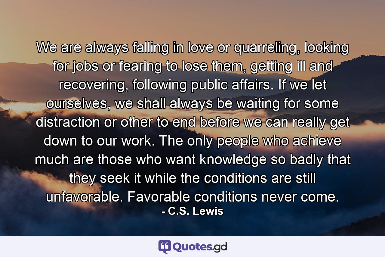 We are always falling in love or quarreling, looking for jobs or fearing to lose them, getting ill and recovering, following public affairs. If we let ourselves, we shall always be waiting for some distraction or other to end before we can really get down to our work. The only people who achieve much are those who want knowledge so badly that they seek it while the conditions are still unfavorable. Favorable conditions never come. - Quote by C.S. Lewis