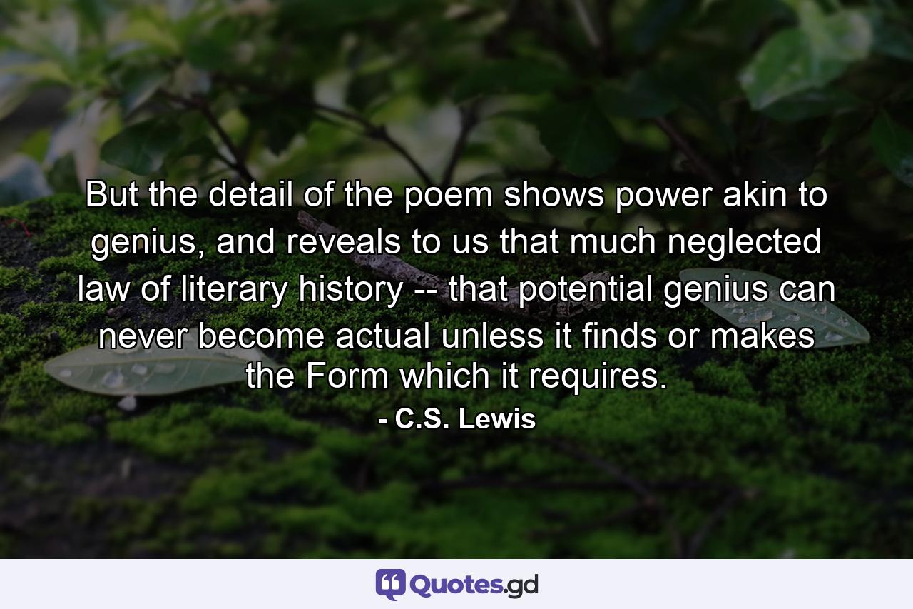 But the detail of the poem shows power akin to genius, and reveals to us that much neglected law of literary history -- that potential genius can never become actual unless it finds or makes the Form which it requires. - Quote by C.S. Lewis