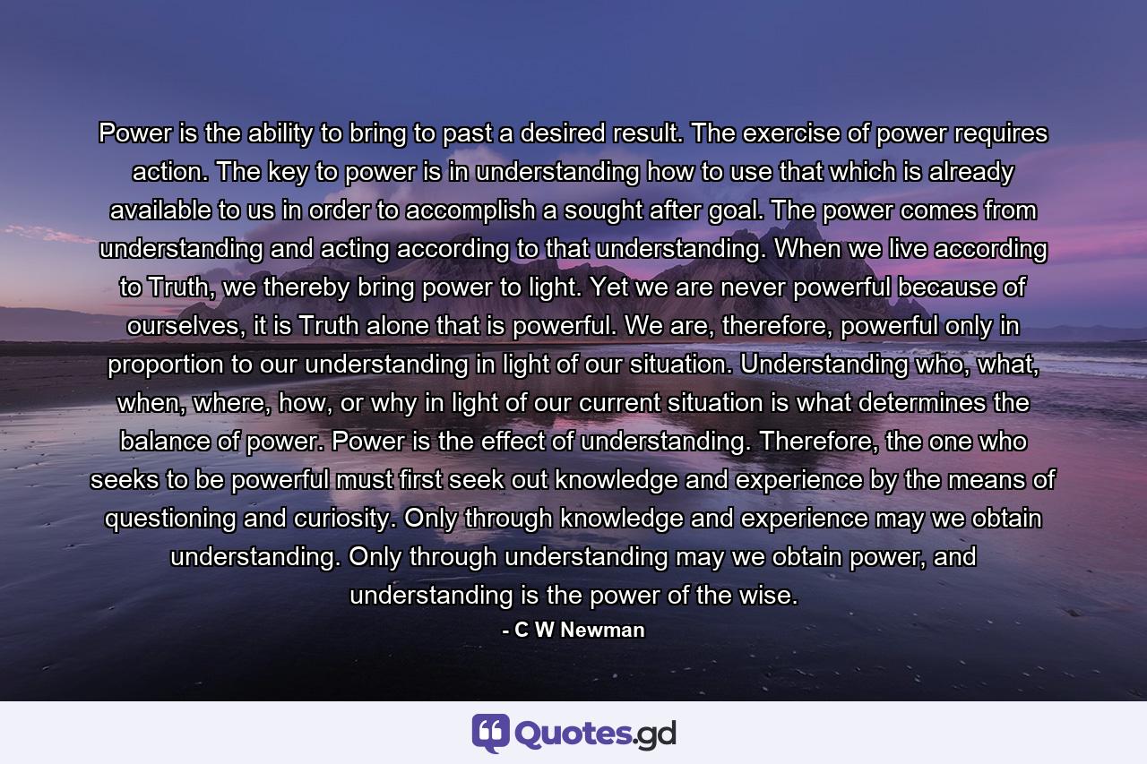 Power is the ability to bring to past a desired result. The exercise of power requires action. The key to power is in understanding how to use that which is already available to us in order to accomplish a sought after goal. The power comes from understanding and acting according to that understanding. When we live according to Truth, we thereby bring power to light. Yet we are never powerful because of ourselves, it is Truth alone that is powerful. We are, therefore, powerful only in proportion to our understanding in light of our situation. Understanding who, what, when, where, how, or why in light of our current situation is what determines the balance of power. Power is the effect of understanding. Therefore, the one who seeks to be powerful must first seek out knowledge and experience by the means of questioning and curiosity. Only through knowledge and experience may we obtain understanding. Only through understanding may we obtain power, and understanding is the power of the wise. - Quote by C W Newman