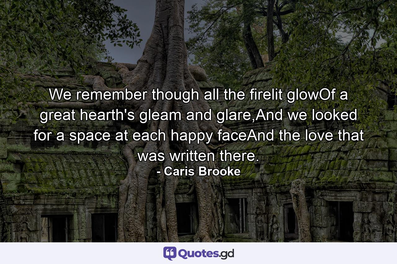 We remember though all the firelit glowOf a great hearth's gleam and glare,And we looked for a space at each happy faceAnd the love that was written there. - Quote by Caris Brooke